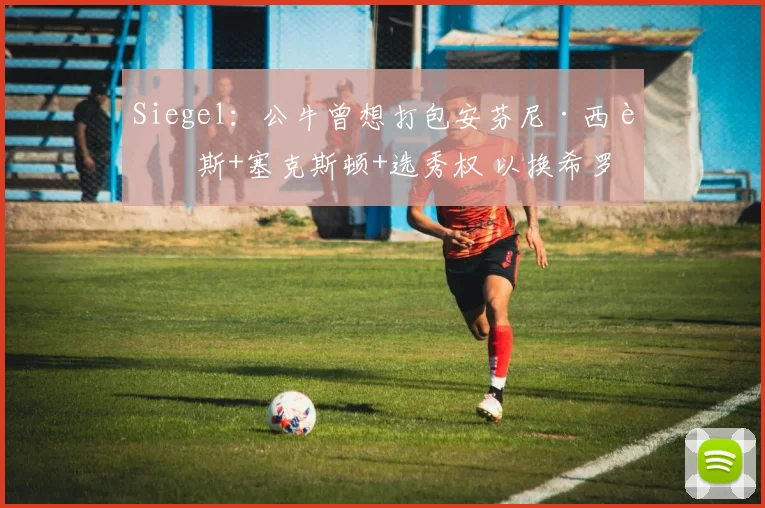 Siegel：公牛曾想打包安芬尼·西蒙斯+塞克斯顿+选秀权 以换希罗