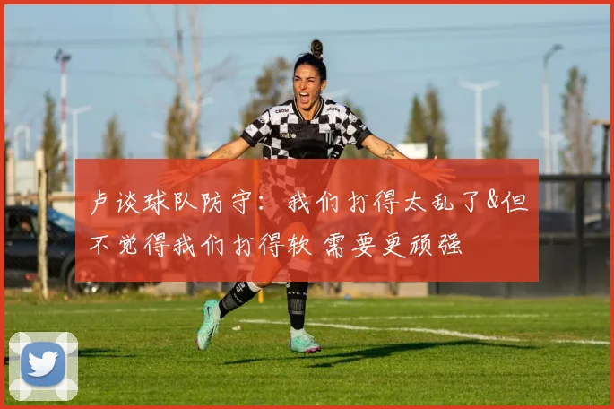 卢谈球队防守：我们打得太乱了&但不觉得我们打得软 需要更顽强