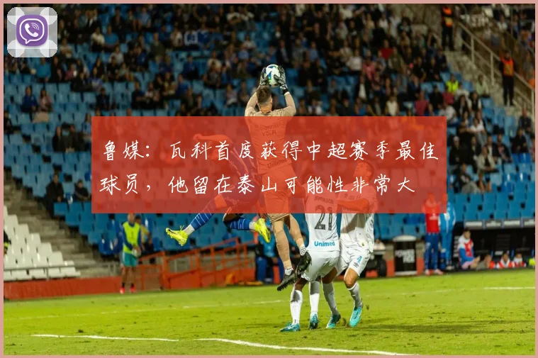 鲁媒：瓦科首度获得中超赛季最佳球员，他留在泰山可能性非常大
