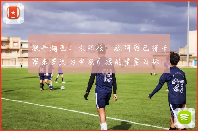 联手梅西？太阳报：迈阿密已将卡塞米罗列为中场引援的重要目标