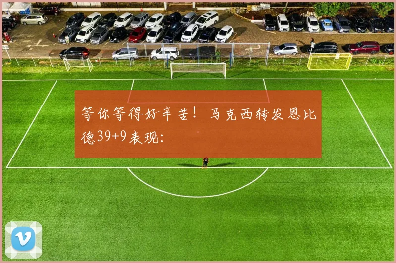 等你等得好辛苦！马克西转发恩比德39+9表现：