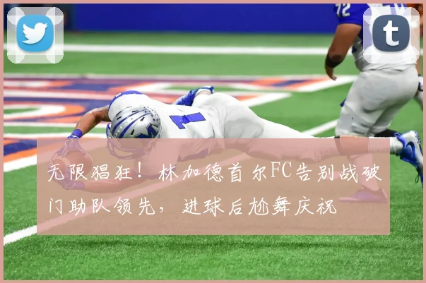 无限猖狂！林加德首尔FC告别战破门助队领先，进球后尬舞庆祝